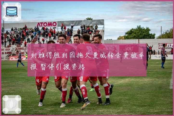 利雅得胜利因拖欠曼城转会费被举报 暂停引援资格