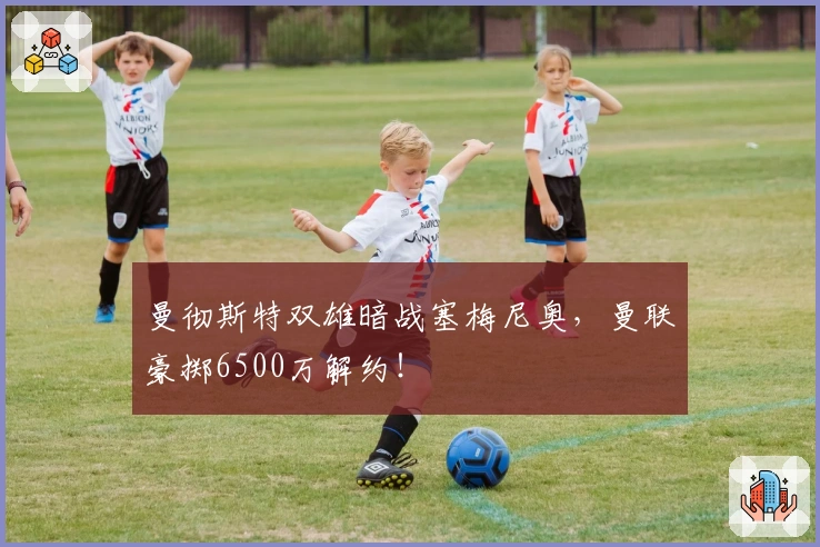 曼彻斯特双雄暗战塞梅尼奥，曼联豪掷6500万解约！