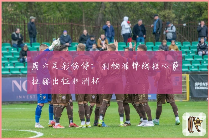 周六足彩伤停：利物浦锋线核心萨拉赫出征非洲杯