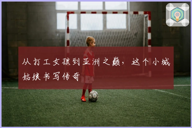 从打工女孩到亚洲之巅,这个小城姑娘书写传奇