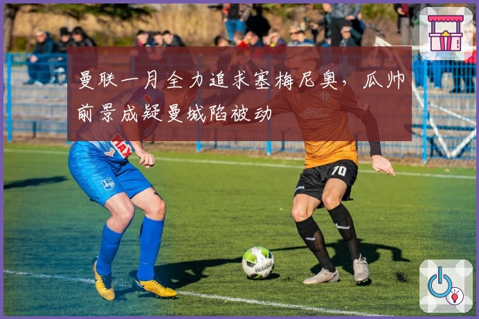 曼联一月全力追求塞梅尼奥，瓜帅前景成疑曼城陷被动