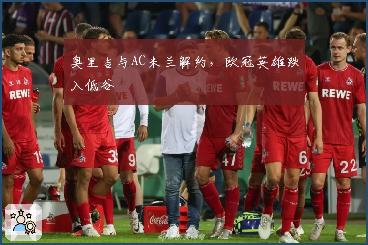 奥里吉与AC米兰解约，欧冠英雄跌入低谷