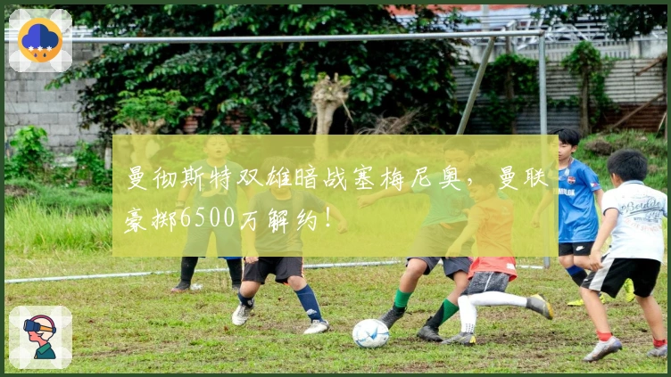 曼彻斯特双雄暗战塞梅尼奥，曼联豪掷6500万解约！